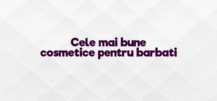 Cele mai bune cosmetice pentru barbati