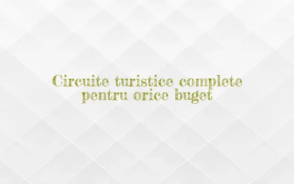 Circuite turistice complete pentru orice buget