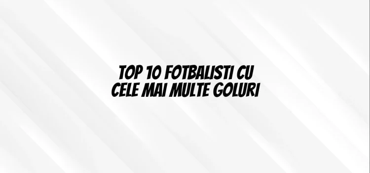 Top 10 fotbalisti cu cele mai multe goluri