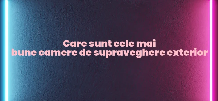 Care sunt cele mai bune camere de supraveghere exterior