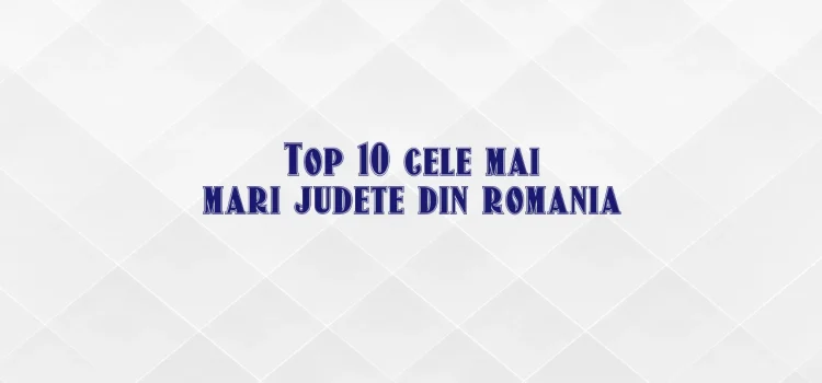 Top 10 cele mai mari judete din romania