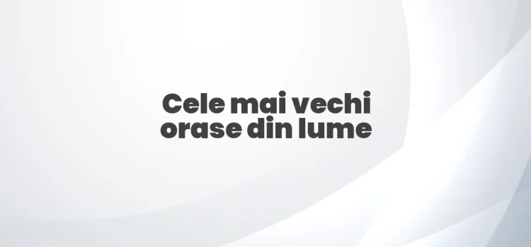 Cele mai vechi orase din lume