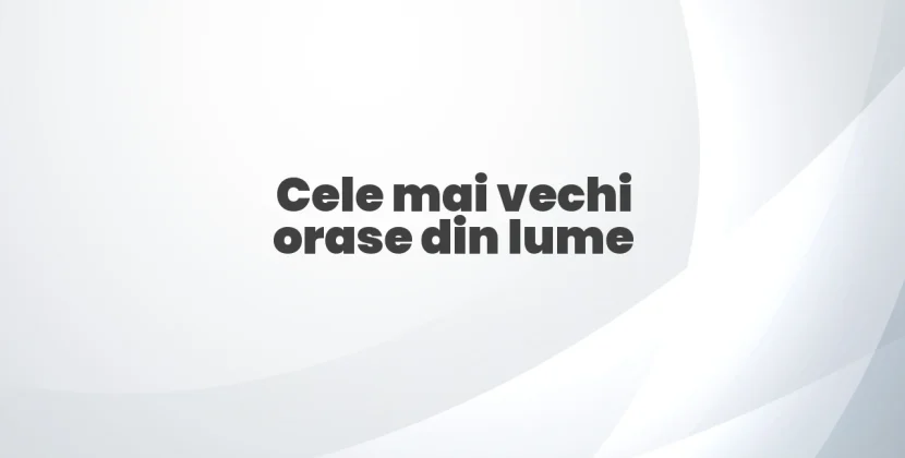 Cele mai vechi orase din lume