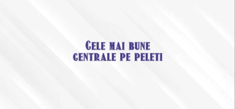 Cele mai bune centrale pe peleti