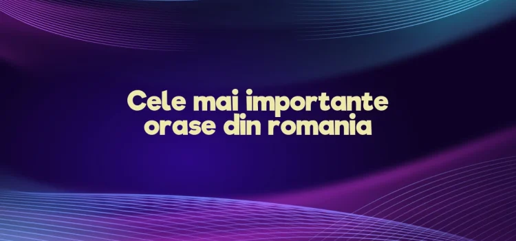 Cele mai importante orase din romania