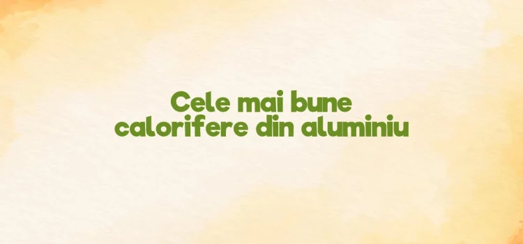 Cele mai bune calorifere din aluminiu