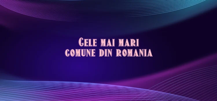 Cele mai mari comune din romania