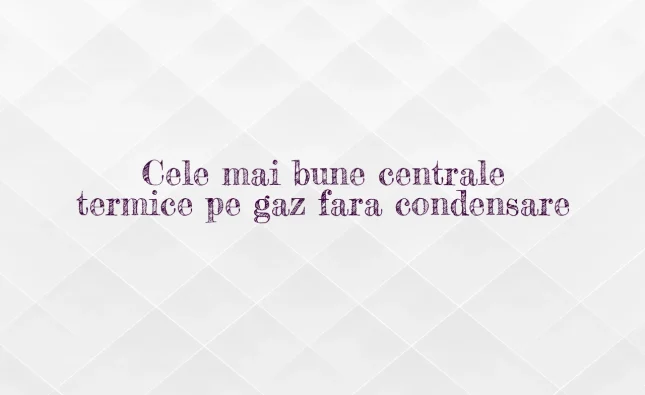 cele mai bune centrale termice pe gaz fara condensare