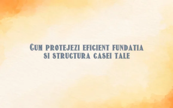 Cum protejezi eficient fundatia si structura casei tale