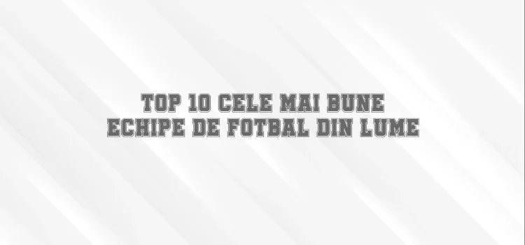 Top 10 cele mai bune echipe de fotbal din lume