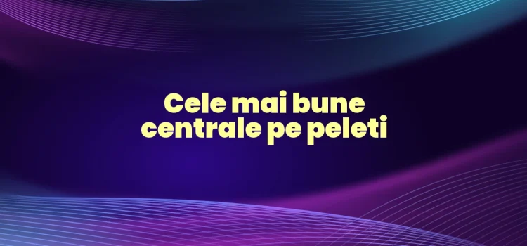 Cele mai bune centrale pe peleti