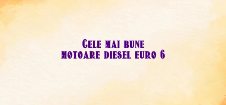 Cele mai bune motoare diesel euro 6