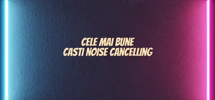 Cele mai bune casti noise cancelling