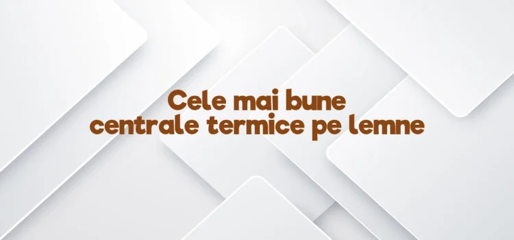 Cele mai bune centrale termice pe lemne